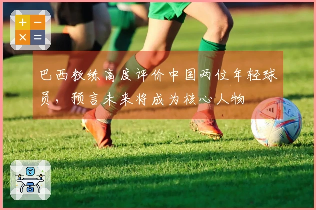 巴西教练高度评价中国两位年轻球员，预言未来将成为核心人物