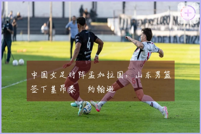 中国女足对阵孟加拉国，山东男篮签下基昂泰・约翰逊