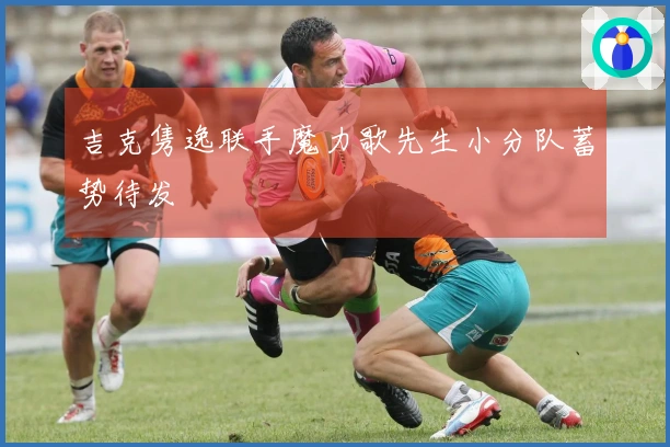 吉克隽逸联手魔力歌先生小分队蓄势待发