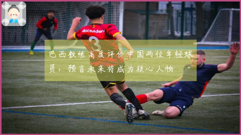 巴西教练高度评价中国两位年轻球员，预言未来将成为核心人物