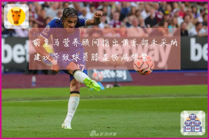 前皇马营养顾问指出俱乐部未采纳建议导致球员膝盖伤病频繁