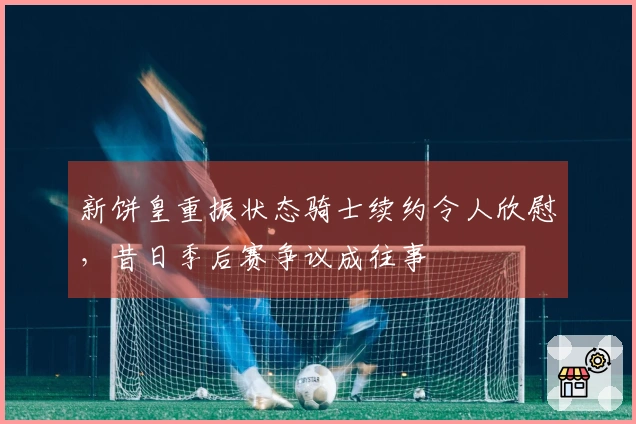 新饼皇重振状态骑士续约令人欣慰，昔日季后赛争议成往事