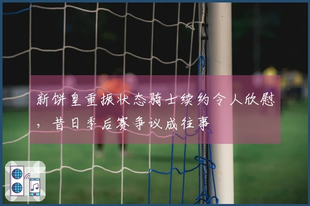 新饼皇重振状态骑士续约令人欣慰，昔日季后赛争议成往事