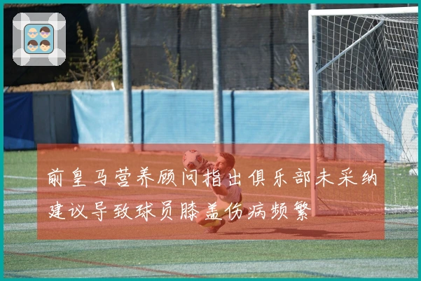 前皇马营养顾问指出俱乐部未采纳建议导致球员膝盖伤病频繁