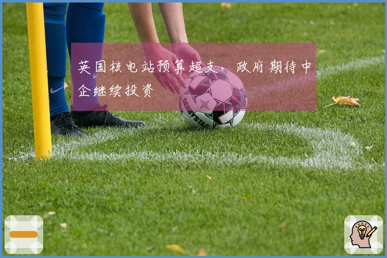 英国核电站预算超支，政府期待中企继续投资