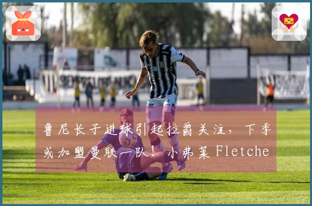 鲁尼长子进球引起拉爵关注，下季或加盟曼联一队！小弗莱 Fletcher 消失之谜破解
