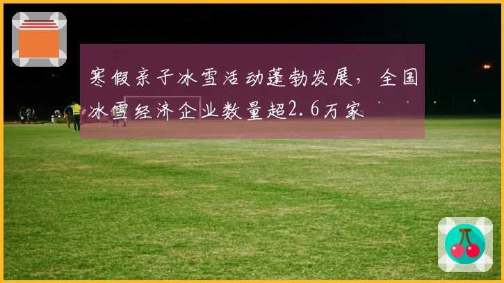 寒假亲子冰雪活动蓬勃发展，全国冰雪经济企业数量超2.6万家
