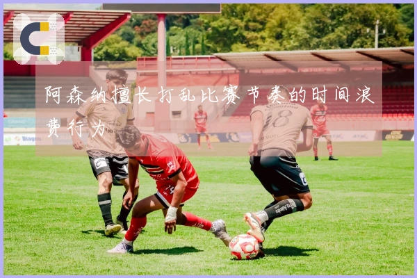 阿森纳擅长打乱比赛节奏的时间浪费行为