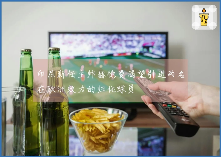印尼新任主帅赫德曼渴望引进两名在欧洲效力的归化球员