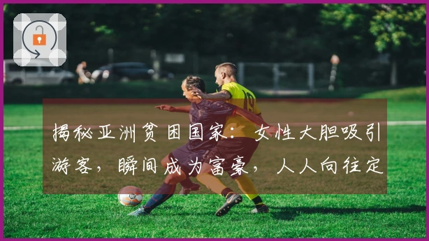 揭秘亚洲贫困国家：女性大胆吸引游客，瞬间成为富豪，人人向往定居