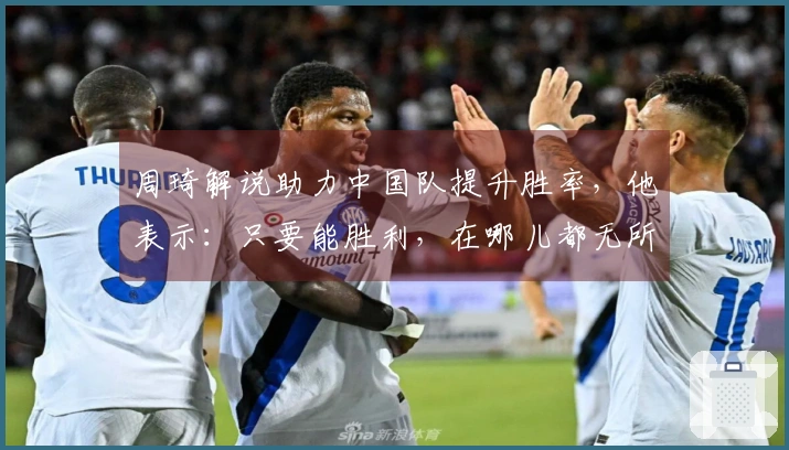周琦解说助力中国队提升胜率，他表示：只要能胜利，在哪儿都无所谓