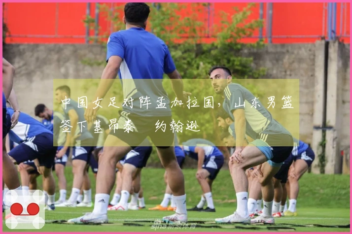 中国女足对阵孟加拉国，山东男篮签下基昂泰・约翰逊