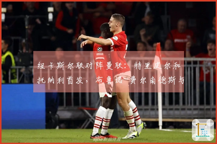 纽卡斯尔联对阵曼联：特里皮尔和托纳利首发，布鲁诺-费尔南德斯与马奎尔参赛