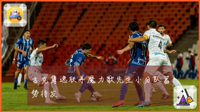 吉克隽逸联手魔力歌先生小分队蓄势待发