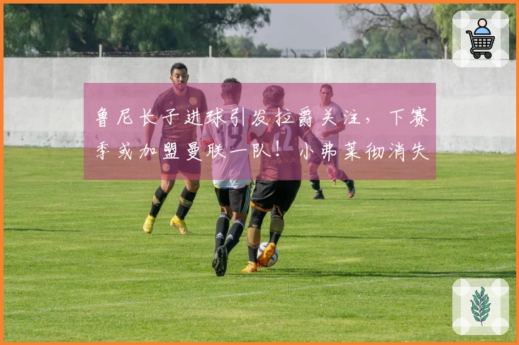 鲁尼长子进球引发拉爵关注，下赛季或加盟曼联一队！小弗莱彻消失之谜揭晓