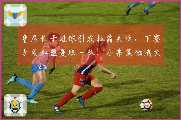 鲁尼长子进球引发拉爵关注，下赛季或加盟曼联一队！小弗莱彻消失之谜揭晓