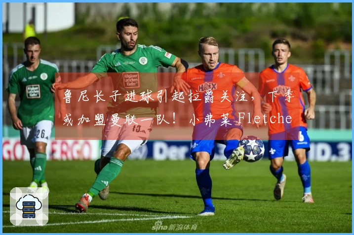 鲁尼长子进球引起拉爵关注，下季或加盟曼联一队！小弗莱 Fletcher 消失之谜破解