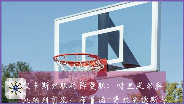 纽卡斯尔联对阵曼联：特里皮尔和托纳利首发，布鲁诺-费尔南德斯与马奎尔参赛